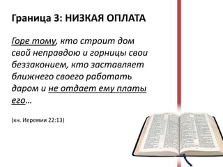 Граница 3: НИЗКАЯ ОПЛАТА

Горе тому, кто строит дом
свой неправдою и горницы свои
беззаконием, кто заставляет
ближнего своего работать
даром и не отдает ему платы
его…
(кн. Иеремии 22:13)
 