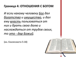 Граница 4: ОТНОШЕНИЯ С БОГОМ

И если какому человеку Бог дал
богатство и имущество, и дал
ему власть пользоваться от
них и брать свою долю и
наслаждаться от трудов своих,
то это - дар Божий.

(кн. Екклесиаста 5:18)
 
