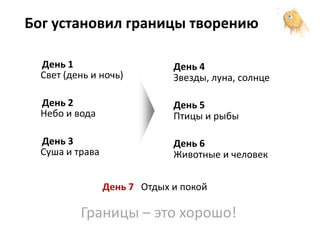 Бог установил границы творению

  День 1                      День 4
  Свет (день и ночь)          Звезды, луна, солнце

  День 2                      День 5
  Небо и вода                 Птицы и рыбы

  День 3                      День 6
  Суша и трава                Животные и человек


                 День 7 Отдых и покой

          Границы – это хорошо!
 