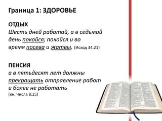 Граница 1: ЗДОРОВЬЕ
ОТДЫХ
Шесть дней работай, а в седьмой
день покойся; покойся и во
время посева и жатвы. (Исход 34:21)

ПЕНСИЯ
а в пятьдесят лет должны
прекращать отправление работ
и более не работать
(кн. Числа 8:25)
 