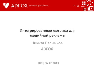 Интегрированные	
  метрики	
  для	
  
медийной	
  рекламы	
  	
  
Никита	
  Пасынков	
  
ADFOX	
  
	
  
IBC|	
  06.12.2013	
  

 