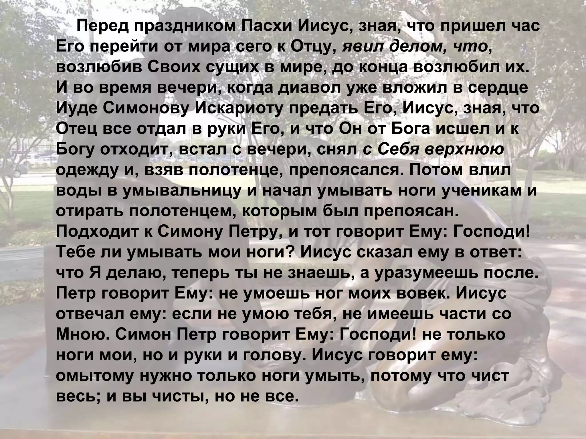 Перед праздником Пасхи Иисус, зная, что пришел час 
Его перейти от мира сего к Отцу, явил делом, что, 
возлюбив Своих сущих в мире, до конца возлюбил их. 
И во время вечери, когда диавол уже вложил в сердце 
Иуде Симонову Искариоту предать Его, Иисус, зная, что 
Отец все отдал в руки Его, и что Он от Бога исшел и к 
Богу отходит, встал с вечери, снял с Себя верхнюю 
одежду и, взяв полотенце, препоясался. Потом влил 
воды в умывальницу и начал умывать ноги ученикам и 
отирать полотенцем, которым был препоясан. 
Подходит к Симону Петру, и тот говорит Ему: Господи! 
Тебе ли умывать мои ноги? Иисус сказал ему в ответ: 
что Я делаю, теперь ты не знаешь, а уразумеешь после. 
Петр говорит Ему: не умоешь ног моих вовек. Иисус 
отвечал ему: если не умою тебя, не имеешь части со 
Мною. Симон Петр говорит Ему: Господи! не только 
ноги мои, но и руки и голову. Иисус говорит ему: 
омытому нужно только ноги умыть, потому что чист 
весь; и вы чисты, но не все. 
 