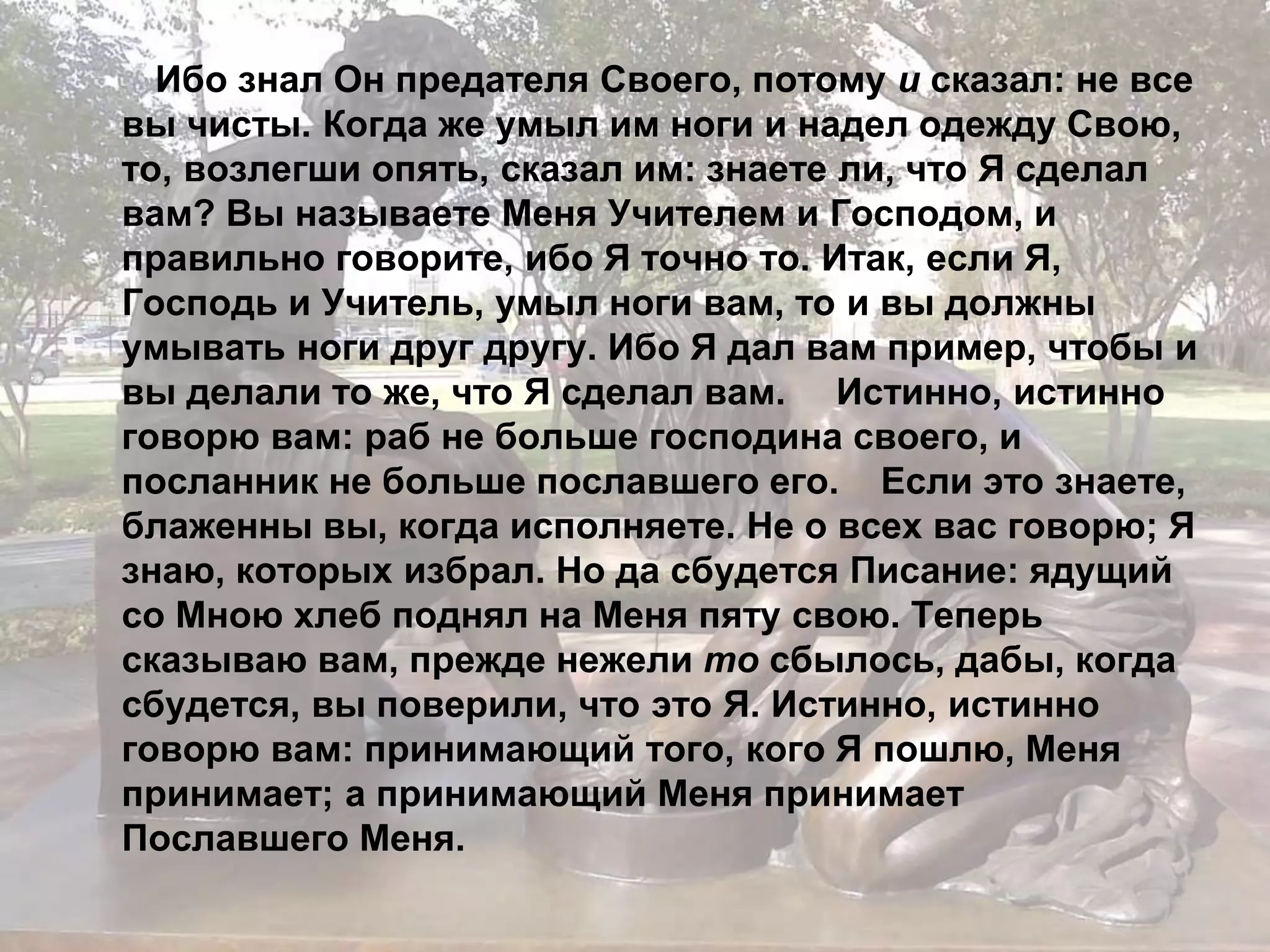 Ибо знал Он предателя Своего, потому и сказал: не все 
вы чисты. Когда же умыл им ноги и надел одежду Свою, 
то, возлегши опять, сказал им: знаете ли, что Я сделал 
вам? Вы называете Меня Учителем и Господом, и 
правильно говорите, ибо Я точно то. Итак, если Я, 
Господь и Учитель, умыл ноги вам, то и вы должны 
умывать ноги друг другу. Ибо Я дал вам пример, чтобы и 
вы делали то же, что Я сделал вам. Истинно, истинно 
говорю вам: раб не больше господина своего, и 
посланник не больше пославшего его. Если это знаете, 
блаженны вы, когда исполняете. Не о всех вас говорю; Я 
знаю, которых избрал. Но да сбудется Писание: ядущий 
со Мною хлеб поднял на Меня пяту свою. Теперь 
сказываю вам, прежде нежели то сбылось, дабы, когда 
сбудется, вы поверили, что это Я. Истинно, истинно 
говорю вам: принимающий того, кого Я пошлю, Меня 
принимает; а принимающий Меня принимает 
Пославшего Меня. 
 