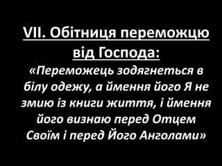 VII. Обітниця переможцю
від Господа:
«Переможець зодягнеться в
білу одежу, а ймення його Я не
змию із книги життя, і ймення
його визнаю перед Отцем
Своїм і перед Його Анголами»
 