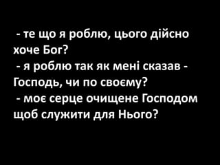- те що я роблю, цього дійсно
хоче Бог?
- я роблю так як мені сказав -
Господь, чи по своєму?
- моє серце очищене Господом
щоб служити для Нього?
 