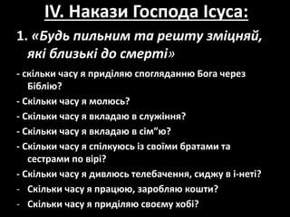 IV. Накази Господа Ісуса:
1. «Будь пильним та решту зміцняй,
які близькі до смерті»
- скільки часу я приділяю спогляданню Бога через
Біблію?
- Cкільки часу я молюсь?
- Cкільки часу я вкладаю в служіння?
- Cкільки часу я вкладаю в сім”ю?
- Cкільки часу я спілкуюсь із своїми братами та
сестрами по вірі?
- Cкільки часу я дивлюсь телебачення, сиджу в і-неті?
- Cкільки часу я працюю, заробляю кошти?
- Cкільки часу я приділяю своєму хобі?
 