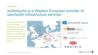 euNetworks is a Western European provider of
bandwidth infrastructure services
introduction
© euNetworks private proprietary and commercially confidential
​We own and operate 13
dense fibre based
metropolitan city networks
connected with intercity
backbone covering 45
cities in 10 countries. We
directly connect over 260
data centres across our
footprint
 