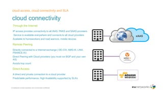 cloud connectivity
cloud access, cloud connectivity and SLA
© euNetworks private proprietary and commercially confidential
​Through the Internet
​IP access provides connectivity to all IAAS, PAAS and SAAS providers
​ Service is available everywhere and connects to all cloud providers
​Available to homeworkers and road warriors, mobile devices
​Remote Peering
​Directly connected to a Internet exchange ( DE-CIX, AMS-IX, LINX,
FRANCE-IX)
​Direct Peering with Cloud providers (you must run BGP and your own
AS)
​Avoids hop count
​Direct Access
​A direct and private connection to a cloud provider
​Predictable performance, High Availability supported by SLA’s
xAAS
 