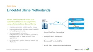 EndeMol Shine Netherlands
Case Study
© euNetworks private proprietary and commercially confidential
Private, direct and secure access to an
ecosystem of 12 Cloud Service providers
using euNetworks Media Connect Service
• direct connection into AWS for scaling storage
• direct connection into Microsoft Azure to support
transcoding requirements
• secure bandwidth connection,
with protected network redundancy, committed
latency and jitter for stable access to cloud
applications
• an infrastructure solution designed to scale cost
effectively
• Almost Real Time Transcoding
• Improved Media Distribution
• Decreased IT cost with 30%
• 90% of the IT infrastructure is in the cloud
 