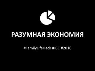 РАЗУМНАЯ ЭКОНОМИЯ
#FamilyLifeHack #IBC #2016
 