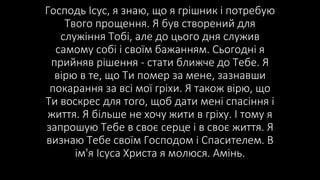 Господь Ісус, я знаю, що я грішник і потребую
Твого прощення. Я був створений для
служіння Тобі, але до цього дня служив
самому собі і своїм бажанням. Сьогодні я
прийняв рішення - стати ближче до Тебе. Я
вірю в те, що Ти помер за мене, зазнавши
покарання за всі мої гріхи. Я також вірю, що
Ти воскрес для того, щоб дати мені спасіння і
життя. Я більше не хочу жити в гріху. І тому я
запрошую Тебе в своє серце і в своє життя. Я
визнаю Тебе своїм Господом і Спасителем. В
ім'я Ісуса Христа я молюся. Амінь.
 