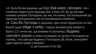 14. Коли бо ми віруємо, що Ісус був умер і воскрес, так і
покійних через Ісуса приведе Бог із Ним.15. Бо це ми вам
кажемо словом Господнім, що ми, хто живе, хто полишений до
приходу Господнього, ми не попередимо покійних.
16. Сам бо Господь із наказом, при голосі Архангола та при
Божій сурмі зійде з неба, і перше воскреснуть умерлі в
Христі,17. потім ми, що живемо й зостались, будемо
схоплені разом із ними на хмарах на зустріч Господню на
повітрі, і так завсіди будемо з Господом.18. Отож, потішайте
один одного цими словами!
(1 до Солунян 4:14-18)
 