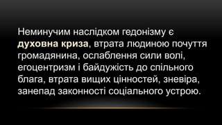 Неминучим наслідком гедонізму є
духовна криза, втрата людиною почуття
громадянина, ослаблення сили волі,
егоцентризм і байдужість до спільного
блага, втрата вищих цінностей, зневіра,
занепад законності соціального устрою.
 