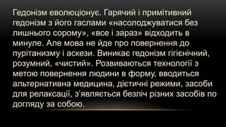 Гедонізм еволюціонує. Гарячий і примітивний
гедонізм з його гаслами «насолоджуватися без
лишнього сорому», «все і зараз» відходить в
минуле. Але мова не йде про повернення до
пурітанизму і аскези. Виникає гедонізм гігієнічний,
розумний, «чистий». Розвиваються технології з
метою повернення людини в форму, вводиться
альтернативна медицина, дієтичні режими, засоби
для релаксації, з’являється безліч різних засобів по
догляду за собою.
 