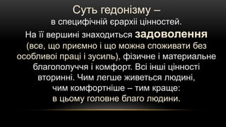 Суть гедонізму –
в специфічній єрархіі цінностей.
На її вершині знаходиться задоволення
(все, що приємно і що можна споживати без
особливоі праці і зусиль), фізичне і материальне
благополуччя і комфорт. Всі інші цінності
вторинні. Чим легше живеться людині,
чим комфортніше – тим краще:
в цьому головне благо людини.
 