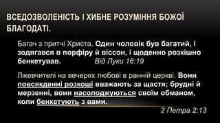 ВСЕДОЗВОЛЕНІСТЬ І ХИБНЕ РОЗУМІННЯ БОЖОЇ
БЛАГОДАТІ.
Багач з притчі Христа. Один чоловік був багатий, і
зодягався в порфіру й віссон, і щоденно розкішно
бенкетував. Вiд Луки 16:19
Лжевчителі на вечерях любові в ранній церкві. Вони
повсякденні розкоші вважають за щастя; брудні й
мерзенні, вони насолоджуються своїм обманом,
коли бенкетують з вами.
2 Петра 2:13
 