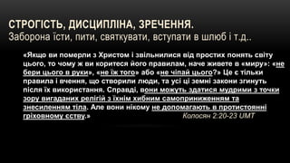 СТРОГІСТЬ, ДИСЦИПЛІНА, ЗРЕЧЕННЯ.
Заборона їсти, пити, святкувати, вступати в шлюб і т.д..
«Якщо ви померли з Христом і звільнилися від простих понять світу
цього, то чому ж ви коритеся його правилам, наче живете в «миру»: «не
бери цього в руки», «не їж того» або «не чіпай цього?» Це є тільки
правила і вчення, що створили люди, та усі ці земні закони згинуть
після їх використання. Справді, вони можуть здатися мудрими з точки
зору вигаданих релігій з їхнім хибним самоприниженням та
знесиленням тіла. Але вони нікому не допомагають в протистоянні
гріховному єству.» Колосян 2:20-23 UMT
 «Вони заборонятимуть людям одружуватися й навчатимуть їх
відмовлятися від деякої їжі, створеної Богом на те, щоб і віруючі, й
ті, хто пізнав істину, із вдячністю споживали її. 1 до Тимофія 4:3 UMT
 