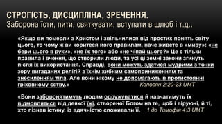 СТРОГІСТЬ, ДИСЦИПЛІНА, ЗРЕЧЕННЯ.
Заборона їсти, пити, святкувати, вступати в шлюб і т.д..
«Якщо ви померли з Христом і звільнилися від простих понять світу
цього, то чому ж ви коритеся його правилам, наче живете в «миру»: «не
бери цього в руки», «не їж того» або «не чіпай цього?» Це є тільки
правила і вчення, що створили люди, та усі ці земні закони згинуть
після їх використання. Справді, вони можуть здатися мудрими з точки
зору вигаданих релігій з їхнім хибним самоприниженням та
знесиленням тіла. Але вони нікому не допомагають в протистоянні
гріховному єству.» Колосян 2:20-23 UMT
«Вони заборонятимуть людям одружуватися й навчатимуть їх
відмовлятися від деякої їжі, створеної Богом на те, щоб і віруючі, й ті,
хто пізнав істину, із вдячністю споживали її. 1 до Тимофія 4:3 UMT
 