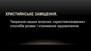 ХРИСТИЯНСЬКЕ ЗАМІЩЕННЯ.
Творення наших власних «християнізованих»
способів розваг і отримання задоволення.
 