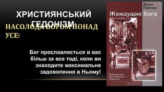 НАСОЛОДА БОГОМ ПОНАД
УСЕ!
Бог прославляється в вас
більш за все тоді, коли ви
знаходите максимальне
задоволення в Ньому!
ХРИСТИЯНСЬКИЙ
ГЕДОНІЗМ:
 