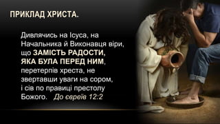 ПРИКЛАД ХРИСТА.
Дивлячись на Ісуса, на
Начальника й Виконавця віри,
що ЗАМІСТЬ РАДОСТИ,
ЯКА БУЛА ПЕРЕД НИМ,
перетерпів хреста, не
звертавши уваги на сором,
і сів по правиці престолу
Божого. До євреїв 12:2
 