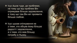  Ісус йшов туди, де проблеми,
не тому що від проблем Він
отримував більше задоволення,
а тому що там Він міг проявити
більше любові.
 Ісус шукав спілкування не
з тими, хто обіцяв йому більше
радості і задоволення,
а з тими, хто мав більшу
потребу в Ньому.
 