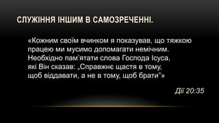 СЛУЖІННЯ ІНШИМ В САМОЗРЕЧЕННІ.
«Кожним своїм вчинком я показував, що тяжкою
працею ми мусимо допомагати немічним.
Необхідно пам’ятати слова Господа Ісуса,
які Він сказав: „Справжнє щастя в тому,
щоб віддавати, а не в тому, щоб брати”»
Дії 20:35
 