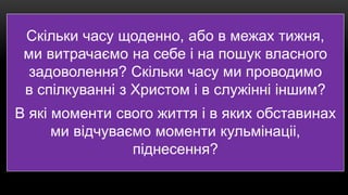 Скільки часу щоденно, або в межах тижня,
ми витрачаємо на себе і на пошук власного
задоволення? Скільки часу ми проводимо
в спілкуванні з Христом і в служінні іншим?
В які моменти свого життя і в яких обставинах
ми відчуваємо моменти кульмінаціі,
піднесення?
 