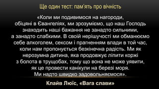 Ще один тест: пам’ять про вічність
«Коли ми подивимося на нагороди,
обіцяні в Євангеліях, ми зрозуміємо, що наш Господь
знаходить наші бажання не занадто сильними,
а занадто слабкими. В своій нерішучості ми обманюємо
себе алкоголем, сексом і прагненням влади в той час,
коли нам пропонується безкінечна радість. Ми як
нерозумна дитина, яка продовжує ліпити коржі
з болота в трущобах, тому що вона не може уявити,
як це провести канікули на березі моря.
Ми надто швидко задовольняємося».
Клайв Люїс, «Вага слави»
 
