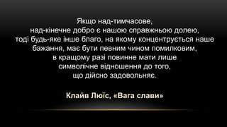 Якщо над-тимчасове,
над-кінечне добро є нашою справжньою долею,
тоді будь-яке інше благо, на якому концентрується наше
бажання, має бути певним чином помилковим,
в кращому разі повинне мати лише
символічне відношення до того,
що дійсно задовольняє.
Клайв Люїс, «Вага слави»
 