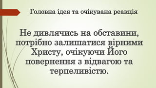 Головна ідея та очікувана реакція
Не дивлячись на обставини,
потрібно залишатися вірними
Христу, очікуючи Його
повернення з відвагою та
терпеливістю.
 