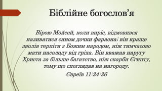 Біблійне богослов’я
Вірою Мойсей, коли виріс, відмовився
називатися сином дочки фараона; він краще
зволів терпіти з Божим народом, ніж тимчасово
мати насолоду від гріха. Він вважав наругу
Христа за більше багатство, ніж скарби Єгипту,
тому що споглядав на нагороду.
Євреїв 11:24-26
 