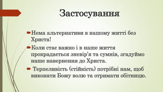 Застосування
Нема альтернативи в нашому житті без
Христа!
Коли стає важко і в наше життя
прокрадається зневір’я та сумнів, згадуймо
наше навернення до Христа.
 Терпеливість (стійкість) потрібні нам, щоб
виконати Божу волю та отримати обітницю.
 