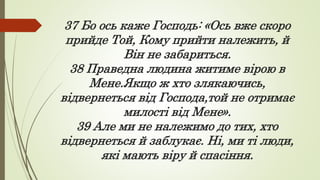 37 Бо ось каже Господь: «Ось вже скоро
прийде Той, Кому прийти належить, й
Він не забариться.
38 Праведна людина житиме вірою в
Мене.Якщо ж хто злякаючись,
відвернеться від Господа,той не отримає
милості від Мене».
39 Але ми не належимо до тих, хто
відвернеться й заблукає. Ні, ми ті люди,
які мають віру й спасіння.
 