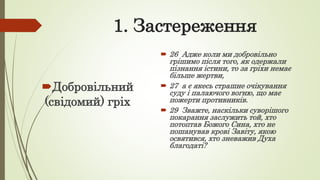1. Застереження
Добровільний
(свідомий) гріх
 26 Адже коли ми добровільно
грішимо після того, як одержали
пізнання істини, то за гріхи немає
більше жертви,
 27 а є якесь страшне очікування
суду і палаючого вогню, що має
пожерти противників.
 29 Зважте, наскільки суворішого
покарання заслужить той, хто
потоптав Божого Сина, хто не
пошанував крові Завіту, якою
освятився, хто зневажив Духа
благодаті?
 