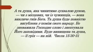 А та душа, яка чинитиме зухвалою рукою,
— чи з місцевих, чи із чужинців, — вона
викличе гнів Бога. Та душа буде повністю
вигублена з-поміж свого народу. Бо
зневажила Господнє слово і знехтувала
Його заповідями. Буде винищена та душа,
— її гріх — на ній. Числа 15:30-31
 