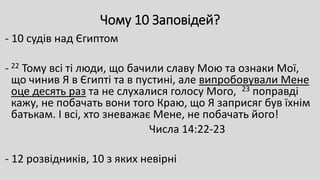 Чому 10 Заповідей?
- 10 судів над Єгиптом
- 22 Тому всі ті люди, що бачили славу Мою та ознаки Мої,
що чинив Я в Єгипті та в пустині, але випробовували Мене
оце десять раз та не слухалися голосу Мого, 23 поправді
кажу, не побачать вони того Краю, що Я заприсяг був їхнім
батькам. І всі, хто зневажає Мене, не побачать його!
Числа 14:22-23
- 12 розвідників, 10 з яких невірні
 