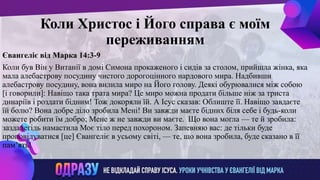 ллвввижжо
Коли Христос і Його справа є моїм
переживанням
Євангеліє від Марка 14:3-9
Коли був Він у Витанії в домі Симона прокаженого і сидів за столом, прийшла жінка, яка
мала алебастрову посудину чистого дорогоцінного нардового мира. Надбивши
алебастрову посудину, вона вилила миро на Його голову. Деякі обурювалися між собою
[і говорили]: Навіщо така трата мира? Це миро можна продати більше ніж за триста
динаріїв і роздати бідним! Тож докоряли їй. А Ісус сказав: Облиште її. Навіщо завдаєте
їй болю? Вона добре діло зробила Мені! Ви завжди маєте бідних біля себе і будь-коли
можете робити їм добро; Мене ж не завжди ви маєте. Що вона могла — те й зробила:
заздалегідь намастила Моє тіло перед похороном. Запевняю вас: де тільки буде
проповідуватися [це] Євангеліє в усьому світі, — те, що вона зробила, буде сказано в її
пам’ять!
 