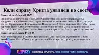ллвввижжо
Коли справу Христа уявляєш по своєму
Євангеліє від Марка 8:31-33
І Він почав їх навчати, що Людському Синові треба буде багато постраждати, і
відцураються від Нього старші, первосвященики та книжники; і вб’ють Його, але через
три дні Він воскресне. І слово говорив Він відверто. А Петро відкликав Його вбік і почав
перечити Йому. А Він, обернувшись і поглянувши на учнів Своїх, докірливо сказав
Петрові: Іди геть від Мене, сатано, бо не думаєш про те, що Боже, а про те, що людське!
Євангеліє від Матвія 17:22-23
Коли вони зібралися в Галилеї, Ісус сказав їм: Син Людський буде виданий у руки
людям, і вони Його вб’ють, але третього дня Він воскресне. І учні дуже засмутилися.
 