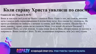 ллвввижжо
Коли справу Христа уявляєш по своєму
Євангеліє від Марка 8:46-52
Вони ж наклали свої руки на Нього і схопили Його. Один із тих, які стояли, вихопив
меча і вдарив раба первосвященика й відтяв йому вухо. Ісус сказав їм у відповідь: Як
проти розбійника ви вийшли з мечами та киями, щоб Мене схопити. Щодня був Я з
вами, навчав у храмі, однак ви не схопили Мене. Але нехай збудеться Писання! І,
залишивши Його, усі учні втекли. А один юнак ішов за Ним, обгорнувшись по нагому в
покривало. Вони схопили і його. Та він, залишивши покривало, втік [від них] голим.
 