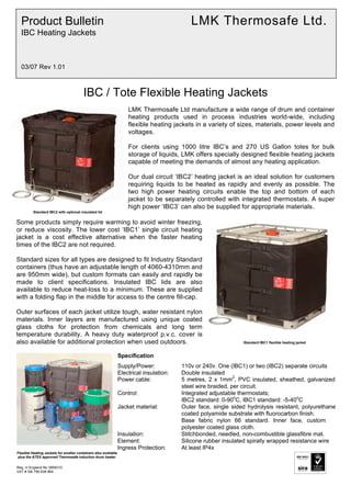 Reg. in England No 3959310
VAT # GB 759 638 864
IBC / Tote Flexible Heating Jackets
LMK Thermosafe Ltd manufacture a wide range of drum and container
heating products used in process industries world-wide, including
flexible heating jackets in a variety of sizes, materials, power levels and
voltages.
For clients using 1000 litre IBC’s and 270 US Gallon totes for bulk
storage of liquids, LMK offers specially designed flexible heating jackets
capable of meeting the demands of almost any heating application.
Our dual circuit ‘IBC2’ heating jacket is an ideal solution for customers
requiring liquids to be heated as rapidly and evenly as possible. The
two high power heating circuits enable the top and bottom of each
jacket to be separately controlled with integrated thermostats. A super
high power ‘IBC3’ can also be supplied for appropriate materials.
Standard IBC2 with optional insulated lid
Some products simply require warming to avoid winter freezing,
or reduce viscosity. The lower cost ‘IBC1’ single circuit heating
jacket is a cost effective alternative when the faster heating
times of the IBC2 are not required.
Standard sizes for all types are designed to fit Industry Standard
containers (thus have an adjustable length of 4060-4310mm and
are 950mm wide), but custom formats can easily and rapidly be
made to client specifications. Insulated IBC lids are also
available to reduce heat-loss to a minimum. These are supplied
with a folding flap in the middle for access to the centre fill-cap.
Outer surfaces of each jacket utilize tough, water resistant nylon
materials. Inner layers are manufactured using unique coated
glass cloths for protection from chemicals and long term
temperature durability. A heavy duty waterproof p.v.c. cover is
also available for additional protection when used outdoors. Standard IBC1 flexible heating jacket
Specification
Supply/Power: 110v or 240v. One (IBC1) or two (IBC2) separate circuits
Electrical insulation: Double insulated
Power cable: 5 metres, 2 x 1mm
2
, PVC insulated, sheathed, galvanized
steel wire braided, per circuit.
Control: Integrated adjustable thermostats;
IBC2 standard: 0-90
o
C, IBC1 standard: -5-40
o
C
Jacket material: Outer face, single sided hydrolysis resistant, polyurethane
coated polyamide substrate with fluorocarbon finish.
Base fabric nylon 66 standard. Inner face, custom
polyester coated glass cloth.
Insulation: Stitchbonded, needled, non-combustible glassfibre mat.
Element: Silicone rubber insulated spirally wrapped resistance wire
Ingress Protection: At least IP4x
Flexible Heating Jackets for smaller containers also available
plus the ATEX approved Thermosafe induction drum heater.
Product Bulletin LMK Thermosafe Ltd.
IBC Heating Jackets
03/07 Rev 1.01
Tel: +44 (0)191 490 1547
Fax: +44 (0)191 477 5371
Email: northernsales@thorneandderrick.co.uk
Website: www.heattracing.co.uk
www.thorneanderrick.co.uk
 
