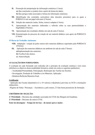 II. Promoção da interpretação de informação estatística (1 hora): 
a) Que conclusões se podem tirar a partir da leitura de dados; 
b) Que perigos estão associados à leitura de informação estatística; 
III. Identificação dos conteúdos curriculares (dos docentes presentes) para os quais a 
PORDATA tem um papel relevante (2 horas); 
IV. Seleção dos materiais (aulas, fichas, testes) a adaptar (1 hora); 
V. Apresentação dos materiais elaborados e reflexão sobre as suas potencialidades e 
fragilidades (4 horas); 
VI. Apresentação dos resultados obtidos em sala de aula (3 horas); 
VII. Sistematização do processo de criação de um material didático com apoio da PORDATA 
(1 hora). 
15 Horas de Trabalho Autónomo 
VIII. Adaptação / criação de pelos menos dois materiais didáticos suportados pela PORDATA 
(8 horas); 
IX. Aplicação dos materiais didáticos em ambiente de sala de aula (7 horas): 
a) Implementação dos materiais; 
b) Feedback dos alunos; 
c) Autoavaliação. 
AVALIAÇÃO DOS FORMANDOS: 
A avaliação de cada formando será realizada sob o princípio da avaliação contínua e terá como 
referência os objetivos desta modalidade formativa, tendo em conta os seguintes parâmetros: 
- Assiduidade/Pontualidade, Participação, Realização das Tarefas nas Sessões; 
- Investigação, Produção de Trabalhos e/ou Materiais, Aplicação; 
- Relatório/Reflexão/Memória Final. 
Certificação: 
- Aplicação das Escalas Quantitativa (1 a 10 valores) e Qualitativa previstas no ECD e orientações 
subjacentes; 
- Regime de Faltas / Presenças – Assistência a, pelo menos, 2/3 das horas presenciais de formação. 
CRITÉRIOS DE SELEÇÃO: 
1.ª Prioridade – Docentes das entidades associadas do CFAE das Margens do Guadiana; 
2.ª Prioridade – Docentes de outros CFAE. 
Fator de desempate – Tempo de Serviço – do menor para o maior. 
 