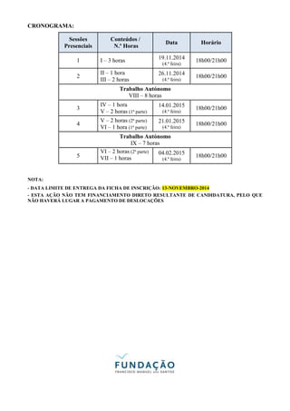 CRONOGRAMA: 
Sessões 
Presenciais 
Conteúdos / 
N.º Horas 
Data Horário 
1 I – 3 horas 
19.11.2014 
(4.ª feira) 
18h00/21h00 
2 
II – 1 hora 
III – 2 horas 
26.11.2014 
(4.ª feira) 
18h00/21h00 
Trabalho Autónomo 
VIII – 8 horas 
3 
IV – 1 hora 
V – 2 horas (1ª parte) 
14.01.2015 
(4.ª feira) 
18h00/21h00 
4 
V – 2 horas (2ª parte) 
VI – 1 hora (1ª parte) 
21.01.2015 
(4.ª feira) 
18h00/21h00 
Trabalho Autónomo 
IX – 7 horas 
5 
VI – 2 horas (2ª parte) 
VII – 1 horas 
04.02.2015 
(4.ª feira) 
18h00/21h00 
NOTA: 
- DATA LIMITE DE ENTREGA DA FICHA DE INSCRIÇÃO: 13-NOVEMBRO-2014 
- ESTA AÇÃO NÃO TEM FINANCIAMENTO DIRETO RESULTANTE DE CANDIDATURA, PELO QUE 
NÃO HAVERÁ LUGAR A PAGAMENTO DE DESLOCAÇÕES 
