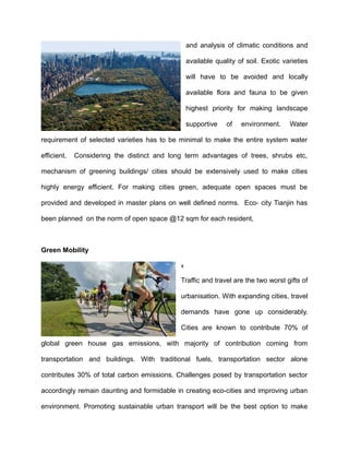 and analysis of climatic conditions and
available quality of soil. Exotic varieties
will have to be avoided and locally
available flora and fauna to be given
highest priority for making landscape
supportive of environment. Water
requirement of selected varieties has to be minimal to make the entire system water
efficient. Considering the distinct and long term advantages of trees, shrubs etc,
mechanism of greening buildings/ cities should be extensively used to make cities
highly energy efficient. For making cities green, adequate open spaces must be
provided and developed in master plans on well defined norms. Eco- city Tianjin has
been planned on the norm of open space @12 sqm for each resident,
Green Mobility
x
Traffic and travel are the two worst gifts of
urbanisation. With expanding cities, travel
demands have gone up considerably.
Cities are known to contribute 70% of
global green house gas emissions, with majority of contribution coming from
transportation and buildings. With traditional fuels, transportation sector alone
contributes 30% of total carbon emissions. Challenges posed by transportation sector
accordingly remain daunting and formidable in creating eco-cities and improving urban
environment. Promoting sustainable urban transport will be the best option to make
 