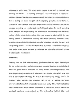 cities cleaner and greener. This would require change of approach to transport ‘from
Planning for Vehicles to Planning for People’. This would require re-ordering/re-
defining priorities of travel and transportation with first priority going to pedestrianisation
then to cycling and public transport with least priority going to personal transport.
Sustainable transport would essentially revolve around minimizing use of personalized
vehicles; promoting non- mechanized/ non-fuel based options for travel; promoting
public transport with large capacity run essentials on non-polluting fuels /electricity;
making vehicles zero-emission; making cities more compact by adopting high rise high
density pattern of development, adopting city shapes promoting minimum travel;
promoting transit oriented development; promoting mixed land use rather than pure land
use planning; creating user friendly infrastructure to promote pedestrianisation/cycling;
road pricing; proportionate allocation of road space and using information technologies
to rationalize the travel pattern
Conclusion
The way cities use land, consume energy, gobble resources and impact the quality of
life and environment, they are fast emerging as ecological disasters. Uncontrolled and
haphazard growth devours land, water and energy from the surrounding landscape. The
emerging contemporary patterns of settlements have created cities which have high
level of consumptions of energy due to auto dependence; high energy demand for
buildings; water pollution from excessive toxic run off; air pollution and other
environmental effects which considerably lowers down quality of life. World life habitats
have become extinct; native species are replaced by consumptive exotics; streams are
canalized, piped and buried; wetlands are filled and aquifers depleted. Urban heat
 