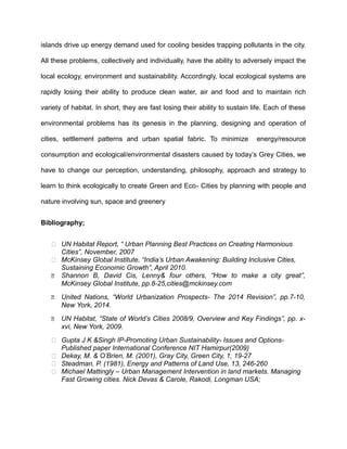 islands drive up energy demand used for cooling besides trapping pollutants in the city.
All these problems, collectively and individually, have the ability to adversely impact the
local ecology, environment and sustainability. Accordingly, local ecological systems are
rapidly losing their ability to produce clean water, air and food and to maintain rich
variety of habitat. In short, they are fast losing their ability to sustain life. Each of these
environmental problems has its genesis in the planning, designing and operation of
cities, settlement patterns and urban spatial fabric. To minimize energy/resource
consumption and ecological/environmental disasters caused by today’s Grey Cities, we
have to change our perception, understanding, philosophy, approach and strategy to
learn to think ecologically to create Green and Eco- Cities by planning with people and
nature involving sun, space and greenery
Bibliography;
 UN Habitat Report, “ Urban Planning Best Practices on Creating Harmonious
Cities”, November, 2007
 McKinsey Global Institute, “India’s Urban Awakening: Building Inclusive Cities,
Sustaining Economic Growth”, April 2010.
 Shannon B, David Cis, Lenny& four others, “How to make a city great”,
McKinsey Global Institute, pp.8-25,cities@mckinsey.com
 United Nations, “World Urbanization Prospects- The 2014 Revision”, pp.7-10,
New York, 2014.
 UN Habitat, “State of World’s Cities 2008/9, Overview and Key Findings”, pp. x-
xvi, New York, 2009.
 Gupta J K &Singh IP-Promoting Urban Sustainability- Issues and Options-
Published paper International Conference NIT Hamirpur(2009)
 Dekay, M. & O’Brien, M. (2001), Gray City, Green City, 1, 19-27
 Steadman, P. (1981), Energy and Patterns of Land Use, 13, 246-260
 Michael Mattingly – Urban Management Intervention in land markets. Managing
Fast Growing cities. Nick Devas & Carole, Rakodi, Longman USA;
 