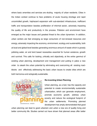 where basic amenities and services are eluding majority of urban residents. Cities in
the Indian context continue to face problems of acute housing shortage and rapid
uncontrolled growth, haphazard expansion with sub-standard infrastructure, inefficient
traffic and transportation besides proliferation of informal sector, adversely impacting
the quality of life and productivity in the process. Pollution and environment have
emerged as the major issues and greatest threat to the urban dynamism. In addition,
urban centers are fast emerging as large consumers of non-renewal resources and
energy, adversely impacting the economy, environment, ecology and sustainability, both
at local and global level besides generating enormous amount of waste which is grossly
polluting water, air and land based necessities essential for human existence, growth
and survival. This calls for looking ,critically and objectively, at the entire gammut of
existing urban planning, development and management and putting in palce a new
order to uleash the urban potential by eliminating and overcoming all existing road-
blocks and effectively addressing the basic urban issues to create cities which are
both harmonius and eclogically sustainable.
Re-inventing Urban Planning
Urban planning, as a tool, has the capacity and
potential to create environmentally sustainable
urbanization, which can generate employment,
promote economic growth, address urban
poverty and reduce the ecological footprint of
the urban settlements. Promoting planned
development has amply demonstrated that good
urban planning can lead to good urbanism and usher a new era of quality living and
better community life. Studies carried out have shown that planned areas offer better
 