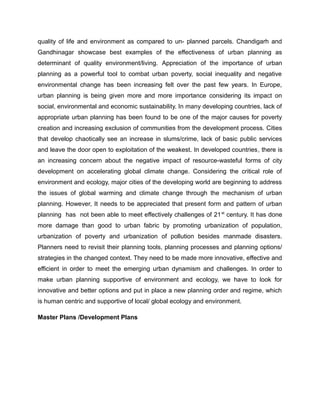 quality of life and environment as compared to un- planned parcels. Chandigarh and
Gandhinagar showcase best examples of the effectiveness of urban planning as
determinant of quality environment/living. Appreciation of the importance of urban
planning as a powerful tool to combat urban poverty, social inequality and negative
environmental change has been increasing felt over the past few years. In Europe,
urban planning is being given more and more importance considering its impact on
social, environmental and economic sustainability. In many developing countries, lack of
appropriate urban planning has been found to be one of the major causes for poverty
creation and increasing exclusion of communities from the development process. Cities
that develop chaotically see an increase in slums/crime, lack of basic public services
and leave the door open to exploitation of the weakest. In developed countries, there is
an increasing concern about the negative impact of resource-wasteful forms of city
development on accelerating global climate change. Considering the critical role of
environment and ecology, major cities of the developing world are beginning to address
the issues of global warming and climate change through the mechanism of urban
planning. However, It needs to be appreciated that present form and pattern of urban
planning has not been able to meet effectively challenges of 21st
century. It has done
more damage than good to urban fabric by promoting urbanization of population,
urbanization of poverty and urbanization of pollution besides manmade disasters.
Planners need to revisit their planning tools, planning processes and planning options/
strategies in the changed context. They need to be made more innovative, effective and
efficient in order to meet the emerging urban dynamism and challenges. In order to
make urban planning supportive of environment and ecology, we have to look for
innovative and better options and put in place a new planning order and regime, which
is human centric and supportive of local/ global ecology and environment.
Master Plans /Development Plans
 