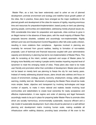Master Plan, as a tool, has been extensively used to usher an era of planned
development; promote environment and ecology and redefine future growth pattern of
the cities. But in practice, these plans have emerged as the major roadblocks in the
planned growth and development of the cities for reasons of rigidity, requiring enormous
time and resources for preparation/implementation; based purely on land use planning;
ignoring people, communities and stakeholders; addressing merely physical issues etc.
With considerable time taken for preparation and approvals, cities continue to grow in
an illegal manner in the absence of these plans, with the result majority of Master Plan
proposals become obsolete, outdated and accordingly non-implementable. Rigidly
defined Land Use and Development Control Regulations often fall under public criticism,
resulting in more violations than compliance. Agencies involved in planning are
invariably far removed from ground realities, leading to formation of non-realistic
proposals. Lack of technical and financial resources coupled with poor administrative
capacity and dichotomy in planning has led to non-implementation of Master Plans. This
calls for re-looking at the intent, content, approach and scope of Master plans for
bringing more flexibility and making it people centric besides imparting required level of
dynamism to meet the emerging needs of cities. These plans also need to be made
user friendly and promoters rather than controllers of development. Master plans should
not be based on merely land use planning to freeze the city for next twenty years.
Instead of merely addressing physical issues, plans should also address and focus on
issues of environment, ecology, poverty, economy, employment, energy, safety, global
warming, mobility, land etc Mechanism of preparing the Master Plans should be made
more simpler, faster, objective and transparent by involving technologies and large
number of experts, to make it more rational and realistic beside involving local
communities and stakeholders to create local ownership for ready acceptance and
effective implementation. A new regime and order of planning and legal framework
accordingly needs to be put in place for preparing better Master Plans to promote cities
which are socially harmonious, environmentally sustainable, resource efficient and a
role model of sustainable development. Such cities should be planned on a well defined
planning and development matrix involving human scale, making available all
infrastructure within walking distance, providing basic amenities of life even to the
 