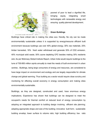 poorest of poor to lead a dignified life,
bringing equity, integrating smart
technologies with renewable energy and
ensuring quality planned development.
Green Buildings
Buildings have critical role in making the cities eco- friendly. No city can be made
environmentally sustainable unless it is supported by energy/resource efficient built
environment because buildings use over 40% global energy, 30% raw materials, 25%
timber harvested, 16% fresh water withdrawal and generate 35% of CO2 emission,
40% municipal solid waste, 50% ozone depleting CFC besides making 30% residents
sick. As per Mckinsey Global Institute Report, Urban India would require buildings to the
tune of 700-900 million sqmts annually to meet the needs of built environment in urban
centres . Buildings, being large consumers of energy and resources, are considered to
have large impact on environment and ecology and are largely responsible for climate
change and global warming. Thus building as a sector would require close scrutiny and
monitoring for effecting overall economy in energy consumption and making cities
environmentally sustainable.
Buildings, as they are designed, constructed and used, have enormous energy
implications. Experience has shown that buildings can be designed to meet the
occupant’s needs for thermal comfort at reduced level of energy consumption by
adopting an integrated approach to building design involving efficient site planning;
adopting appropriate shape and size of the building; innovative built form; sustainable
building envelop; lower surface to volume ratio; high building efficiency; low ratio
 